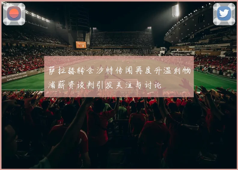 萨拉赫转会沙特传闻再度升温利物浦薪资谈判引发关注与讨论