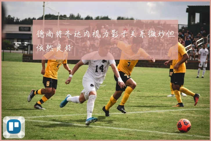 德尚将齐达内视为影子关系微妙但依然良好