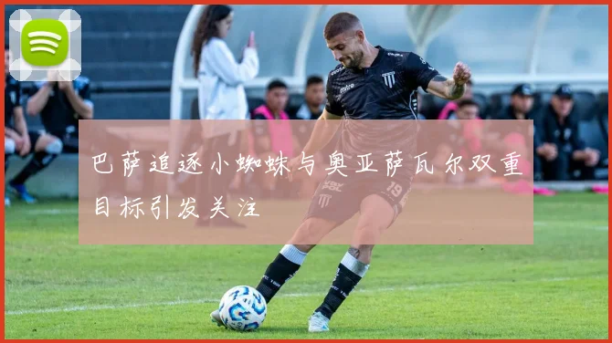巴萨追逐小蜘蛛与奥亚萨瓦尔双重目标引发关注