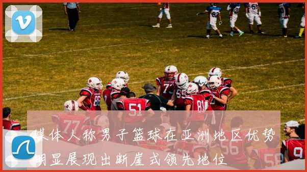 媒体人称男子篮球在亚洲地区优势明显展现出断崖式领先地位