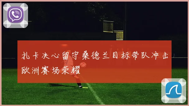 扎卡决心留守桑德兰目标带队冲击欧洲赛场荣耀