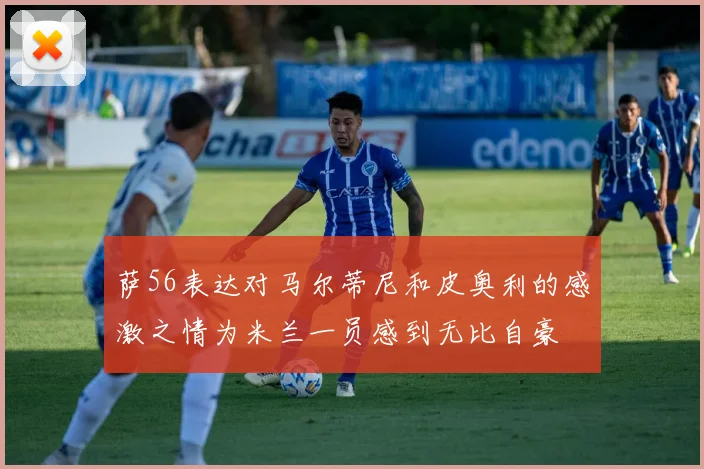 萨56表达对马尔蒂尼和皮奥利的感激之情为米兰一员感到无比自豪