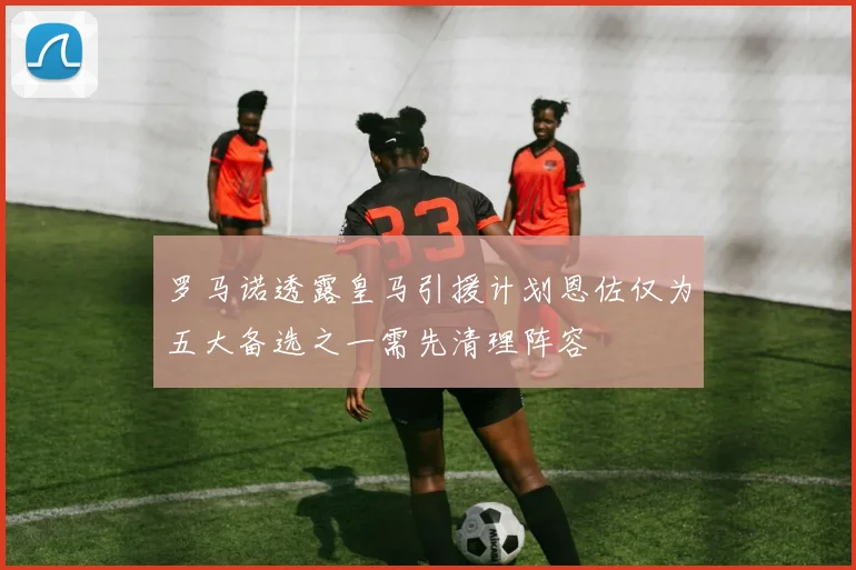 罗马诺透露皇马引援计划恩佐仅为五大备选之一需先清理阵容