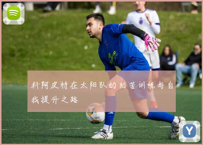 科阿皮特在太阳队的刻苦训练与自我提升之路