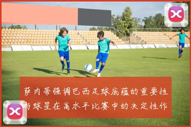 萨内蒂强调巴西足球底蕴的重要性与球星在高水平比赛中的决定性作用