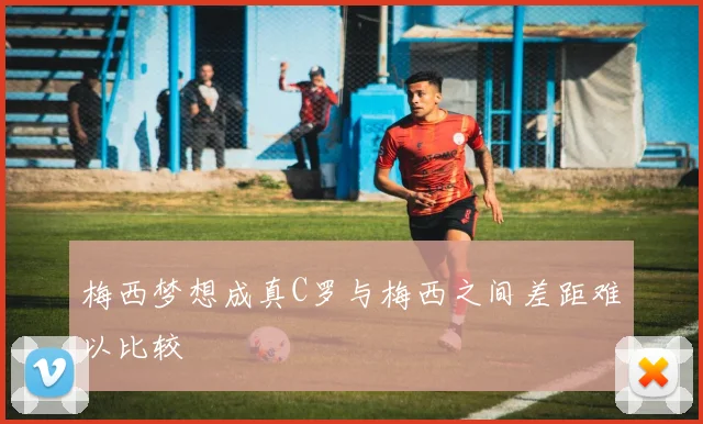 梅西梦想成真C罗与梅西之间差距难以比较