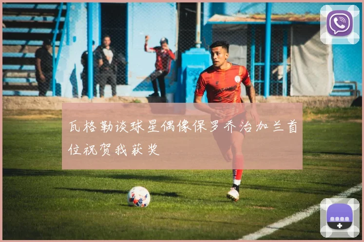 瓦格勒谈球星偶像保罗乔治加兰首位祝贺我获奖