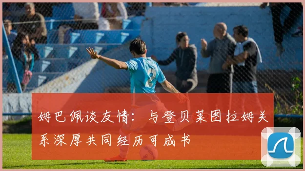姆巴佩谈友情：与登贝莱图拉姆关系深厚共同经历可成书