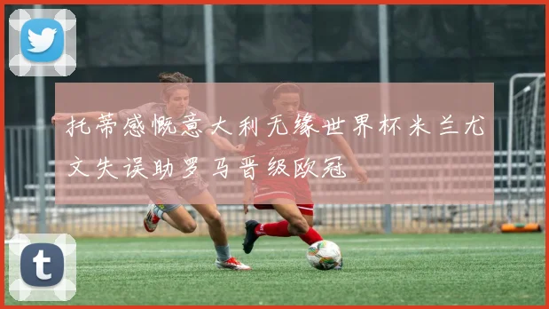 托蒂感慨意大利无缘世界杯米兰尤文失误助罗马晋级欧冠