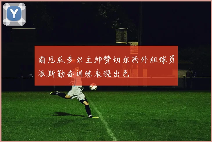 前厄瓜多尔主帅赞切尔西外租球员派斯勤奋训练表现出色