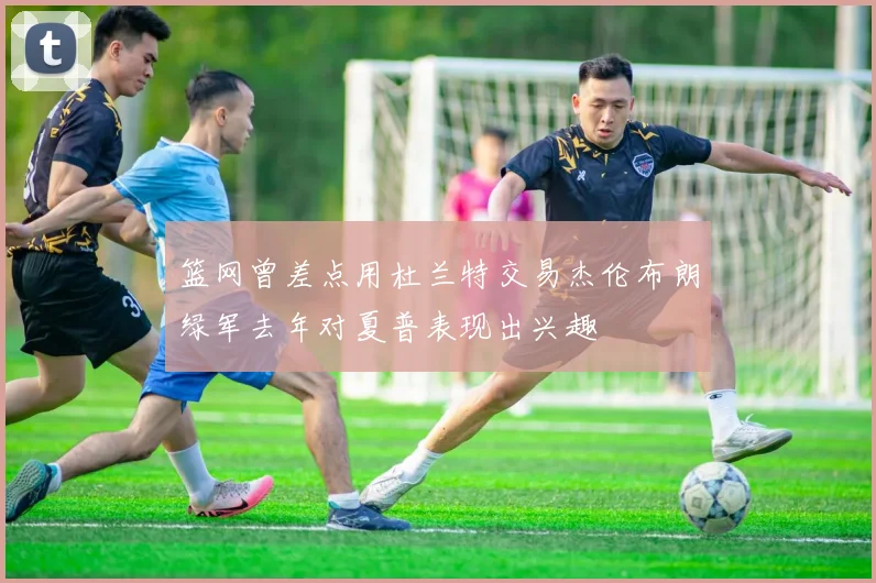篮网曾差点用杜兰特交易杰伦布朗绿军去年对夏普表现出兴趣