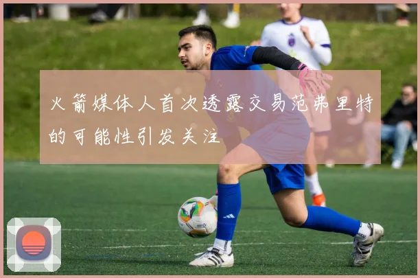 火箭媒体人首次透露交易范弗里特的可能性引发关注