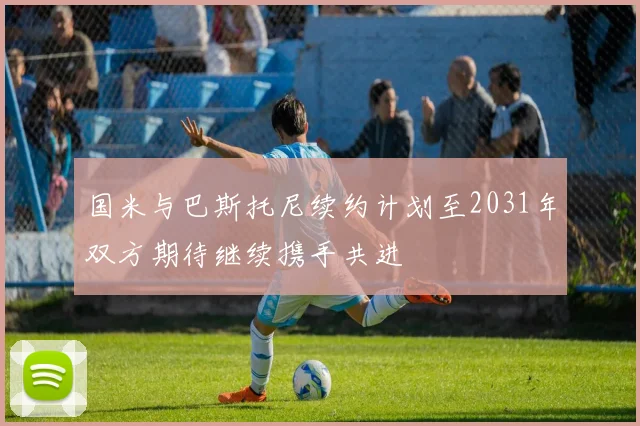 国米与巴斯托尼续约计划至2031年双方期待继续携手共进