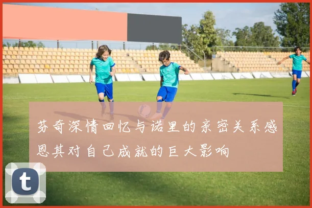 芬奇深情回忆与诺里的亲密关系感恩其对自己成就的巨大影响