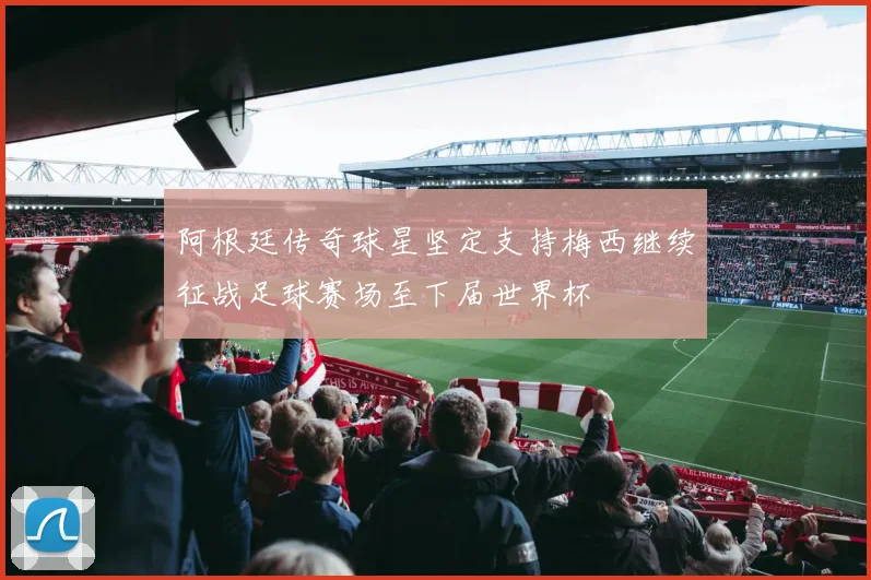 阿根廷传奇球星坚定支持梅西继续征战足球赛场至下届世界杯