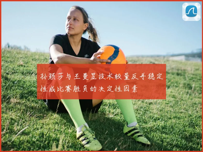 孙颖莎与王曼昱技术较量反手稳定性成比赛胜负的决定性因素
