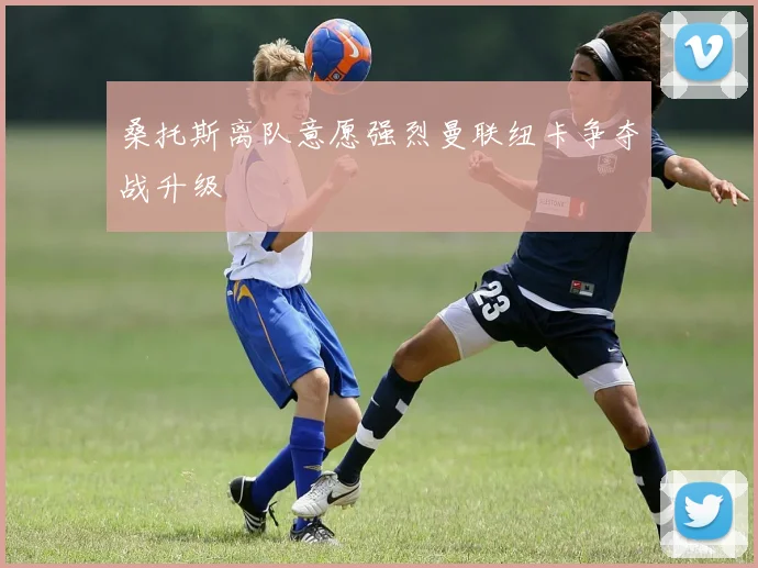 桑托斯离队意愿强烈曼联纽卡争夺战升级