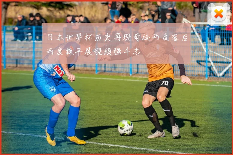 日本世界杯历史再现奇迹两度落后两度扳平展现顽强斗志