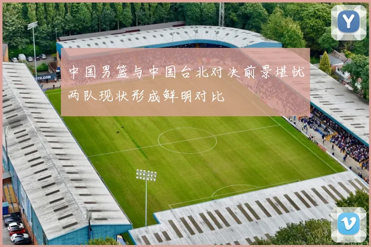 中国男篮与中国台北对决前景堪忧两队现状形成鲜明对比