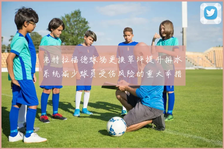 老特拉福德球场更换草坪提升排水系统减少球员受伤风险的重大举措