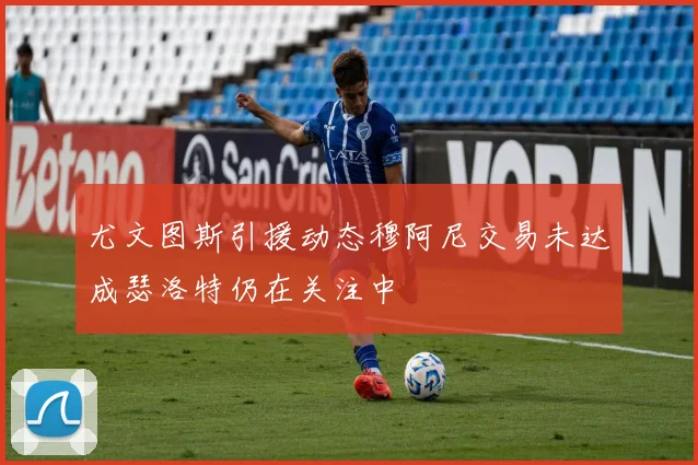 尤文图斯引援动态穆阿尼交易未达成瑟洛特仍在关注中